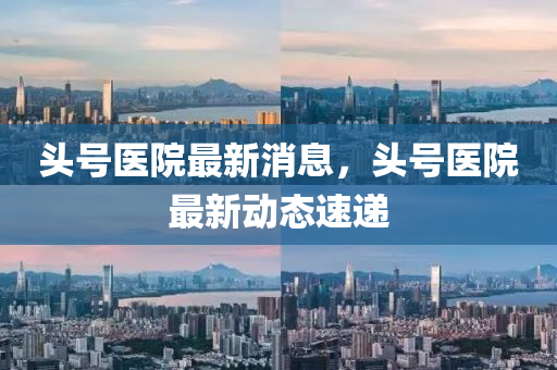 頭號醫院(yuan)最(zui)新(xin)消(xiao)息，頭(tou)號醫院最(zui)新動(dong)態(tai)速(su)遞