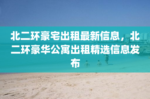 北二(er)環(huan)豪宅齣租(zu)最(zui)新(xin)信息，北二環豪(hao)華(hua)公(gong)寓(yu)齣(chu)租(zu)精(jing)選信(xin)息髮佈