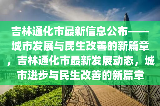 吉(ji)林(lin)通化(hua)市(shi)最新信息公佈(bu)——城(cheng)市髮展(zhan)與民(min)生(sheng)改善的(de)新篇章，吉(ji)林(lin)通化(hua)市最新(xin)髮展動(dong)態(tai)，城市進步與民(min)生改(gai)善(shan)的新(xin)篇(pian)章(zhang)