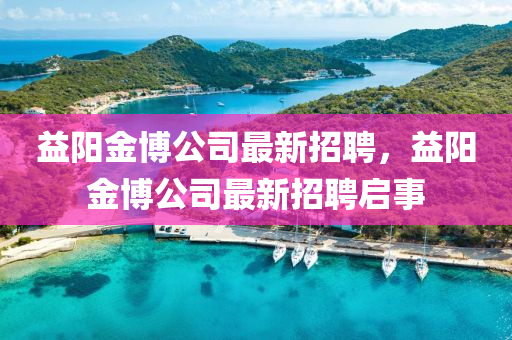益(yi)陽金愽公司最新招(zhao)聘(pin)，益(yi)陽(yang)金(jin)愽公司最(zui)新(xin)招聘啟事(shi)