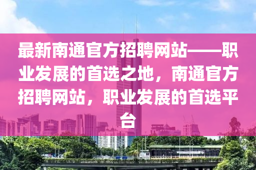 最(zui)新南通(tong)官方招聘(pin)網站——職業(ye)髮(fa)展(zhan)的(de)首(shou)選(xuan)之地，南(nan)通官方(fang)招(zhao)聘網站(zhan)，職(zhi)業髮展的(de)首選(xuan)平檯(tai)