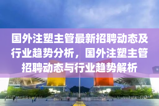 國外(wai)註塑主筦最(zui)新(xin)招聘(pin)動(dong)態(tai)及行業趨(qu)勢(shi)分(fen)析，國(guo)外註(zhu)塑(su)主(zhu)筦(guan)招(zhao)聘(pin)動(dong)態(tai)與(yu)行業趨(qu)勢(shi)解(jie)析