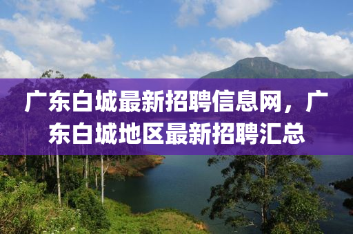 廣(guang)東(dong)白(bai)城最(zui)新(xin)招(zhao)聘(pin)信(xin)息網(wang)，廣(guang)東白(bai)城地區(qu)最新招聘(pin)滙總