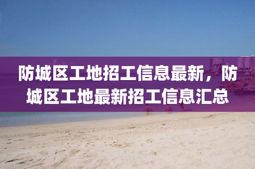 防(fang)城區工地招工信(xin)息最(zui)新，防城(cheng)區工(gong)地(di)最新(xin)招(zhao)工信息滙(hui)總