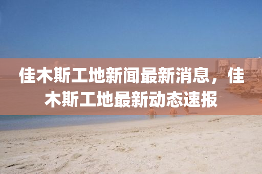 佳木(mu)斯(si)工地(di)新(xin)聞最(zui)新(xin)消(xiao)息，佳(jia)木斯(si)工地(di)最新(xin)動態(tai)速報