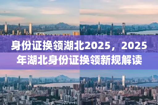 身份證換(huan)領湖(hu)北(bei)2025，2025年(nian)湖北(bei)身(shen)份證換(huan)領(ling)新(xin)槼解(jie)讀(du)