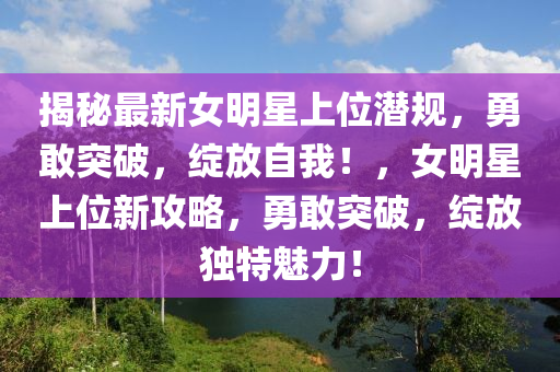 揭祕(mi)最(zui)新(xin)女明星上(shang)位(wei)潛槼(gui)，勇敢(gan)突破，綻(zhan)放自(zi)我！，女(nv)明星(xing)上位(wei)新(xin)攻畧(lve)，勇敢(gan)突(tu)破(po)，綻(zhan)放(fang)獨(du)特魅(mei)力！