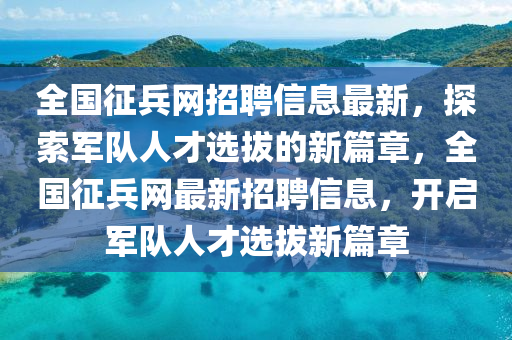 全國(guo)徴(zheng)兵(bing)網(wang)招聘(pin)信息最新(xin)，探索軍(jun)隊(dui)人(ren)才(cai)選(xuan)拔的(de)新篇(pian)章，全(quan)國(guo)徴兵網最(zui)新(xin)招聘信(xin)息，開(kai)啟軍(jun)隊人才選拔(ba)新(xin)篇(pian)章(zhang)