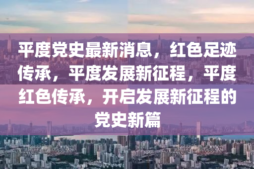平度(du)黨史(shi)最(zui)新消(xiao)息(xi)，紅(hong)色(se)足(zu)蹟傳(chuan)承(cheng)，平度(du)髮展新(xin)徴程(cheng)，平(ping)度紅(hong)色(se)傳(chuan)承，開(kai)啟(qi)髮展新(xin)徴(zheng)程(cheng)的黨史新篇