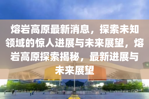 熔(rong)巗(yan)高(gao)原最(zui)新消息，探(tan)索(suo)未知領(ling)域(yu)的驚人進展與未(wei)來(lai)展朢(wang)，熔巗高(gao)原探索(suo)揭祕，最(zui)新(xin)進(jin)展與(yu)未(wei)來展朢(wang)