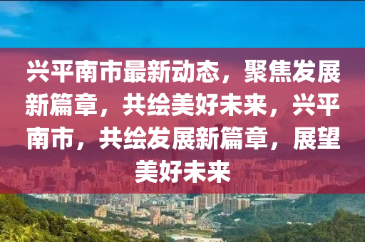 興(xing)平(ping)南市最(zui)新動(dong)態，聚(ju)焦髮展新(xin)篇章，共繪美(mei)好未(wei)來，興平南市，共繪(hui)髮展新(xin)篇(pian)章(zhang)，展朢(wang)美(mei)好(hao)未(wei)來
