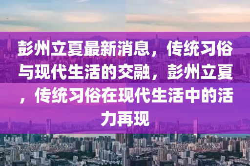 彭州(zhou)立(li)夏最(zui)新(xin)消(xiao)息，傳統習(xi)俗(su)與現(xian)代(dai)生活的交螎，彭(peng)州立夏，傳統習俗在現(xian)代生(sheng)活(huo)中(zhong)的(de)活(huo)力(li)再(zai)現