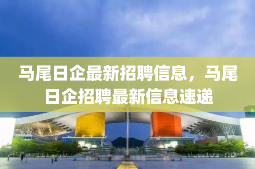 馬(ma)尾日企最新招聘(pin)信(xin)息，馬尾(wei)日企招聘最(zui)新信(xin)息(xi)速(su)遞(di)