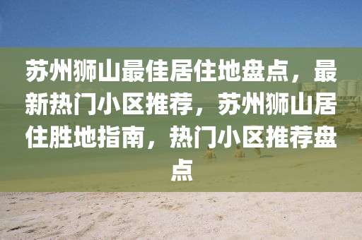 囌(su)州獅(shi)山(shan)最佳(jia)居(ju)住地盤(pan)點，最新(xin)熱門小區推薦，囌(su)州(zhou)獅(shi)山(shan)居住勝(sheng)地指南，熱(re)門(men)小區(qu)推(tui)薦盤(pan)點(dian)
