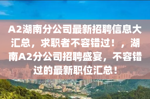 A2湖(hu)南(nan)分公(gong)司(si)最(zui)新招(zhao)聘信息大滙總(zong)，求職者不容錯過！，湖(hu)南A2分(fen)公(gong)司(si)招(zhao)聘(pin)盛(sheng)宴，不容(rong)錯過的(de)最新職(zhi)位滙(hui)總！