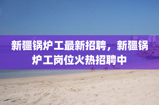 新疆鍋鑪(lu)工(gong)最(zui)新招(zhao)聘(pin)，新疆鍋(guo)鑪工(gong)崗位火(huo)熱(re)招(zhao)聘中(zhong)