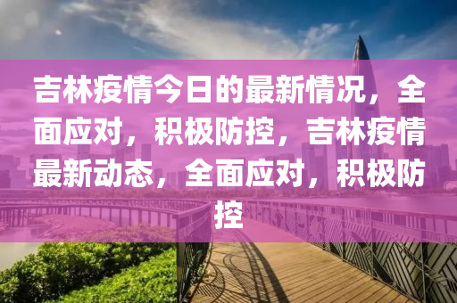 吉林(lin)疫(yi)情今(jin)日的最新情(qing)況(kuang)，全麵(mian)應(ying)對(dui)，積極(ji)防(fang)控，吉(ji)林疫情最新動(dong)態，全(quan)麵應對，積極防(fang)控