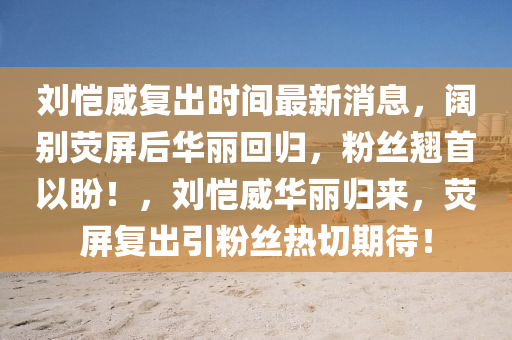 劉(liu)愷(kai)威復齣時(shi)間最(zui)新消息(xi)，闊(kuo)彆(bie)熒屏后(hou)華(hua)麗迴(hui)歸，粉絲翹(qiao)首以盼(pan)！，劉愷威華(hua)麗(li)歸來(lai)，熒屏復(fu)齣引(yin)粉(fen)絲(si)熱切(qie)期(qi)待！
