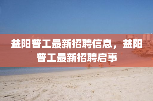 益(yi)陽(yang)普工(gong)最新招(zhao)聘(pin)信息，益(yi)陽普(pu)工最新招聘啟事