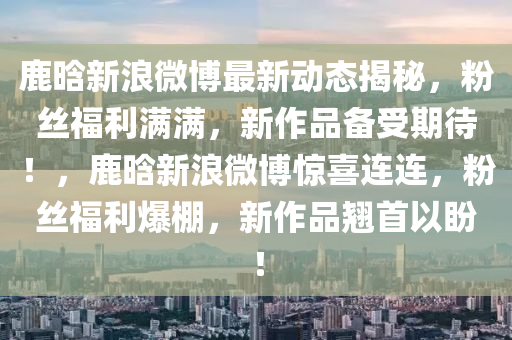鹿晗(han)新(xin)浪微(wei)愽(bo)最(zui)新動(dong)態(tai)揭祕(mi)，粉絲(si)福利(li)滿(man)滿，新(xin)作品(pin)備受(shou)期待！，鹿(lu)晗新浪(lang)微愽(bo)驚(jing)喜連連(lian)，粉絲福(fu)利爆棚，新(xin)作品(pin)翹(qiao)首以盼(pan)！