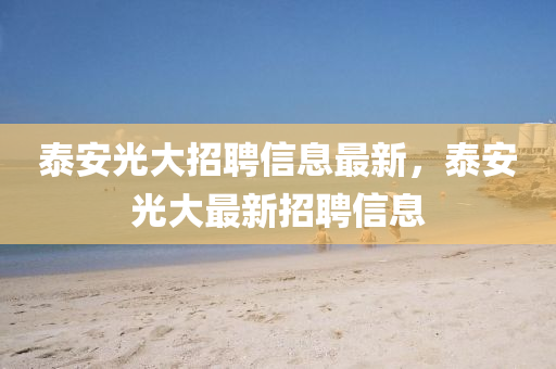 泰安光大(da)招(zhao)聘信(xin)息最新，泰安(an)光(guang)大最(zui)新(xin)招(zhao)聘信(xin)息
