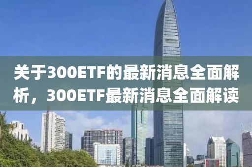 關(guan)于(yu)300ETF的(de)最(zui)新消息全(quan)麵解(jie)析，300ETF最新消(xiao)息(xi)全麵解讀
