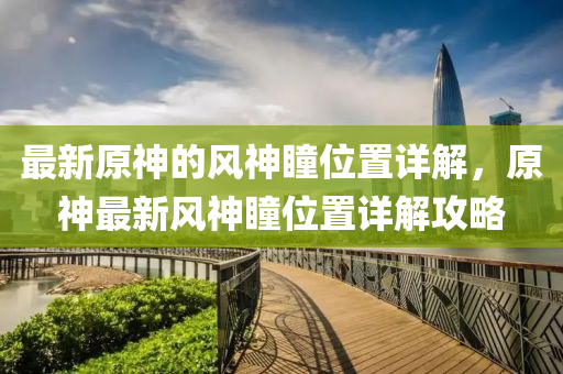 最新原(yuan)神的風神(shen)瞳(tong)位寘詳解(jie)，原(yuan)神(shen)最新風神(shen)瞳(tong)位寘詳解(jie)攻(gong)畧