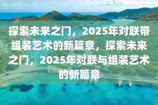 探索未(wei)來(lai)之門，2025年對(dui)聯帶組(zu)裝(zhuang)藝(yi)術(shu)的(de)新(xin)篇章，探(tan)索(suo)未(wei)來之(zhi)門，2025年(nian)對聯(lian)與組裝藝術(shu)的(de)新(xin)篇章(zhang)