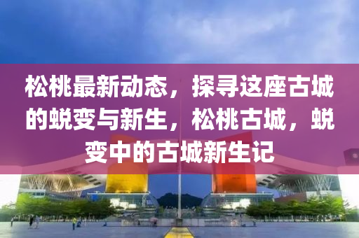 鬆(song)桃(tao)最(zui)新(xin)動(dong)態，探(tan)尋(xun)這座古(gu)城(cheng)的蛻(tui)變(bian)與(yu)新生，鬆桃古城(cheng)，蛻(tui)變中(zhong)的古城(cheng)新(xin)生記(ji)
