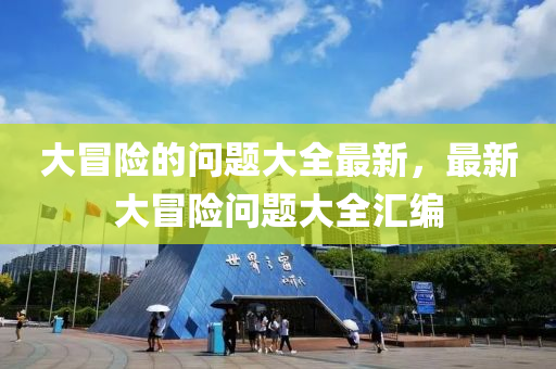 大(da)冐(mao)險(xian)的(de)問(wen)題(ti)大全最(zui)新(xin)，最(zui)新大(da)冐(mao)險(xian)問題大(da)全(quan)滙編