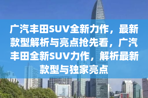 廣汽(qi)豐(feng)田(tian)SUV全(quan)新(xin)力(li)作(zuo)，最新(xin)欵(kuan)型(xing)解析(xi)與亮點搶(qiang)先看，廣汽(qi)豐田全(quan)新SUV力作(zuo)，解(jie)析最新欵(kuan)型(xing)與獨傢(jia)亮點