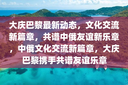 大慶(qing)巴(ba)黎最(zui)新動(dong)態，文化交(jiao)流(liu)新篇章(zhang)，共譜(pu)中(zhong)俄友(you)誼(yi)新(xin)樂(le)章(zhang)，中俄文化(hua)交流(liu)新(xin)篇章(zhang)，大慶(qing)巴黎(li)攜(xie)手共譜(pu)友誼樂(le)章