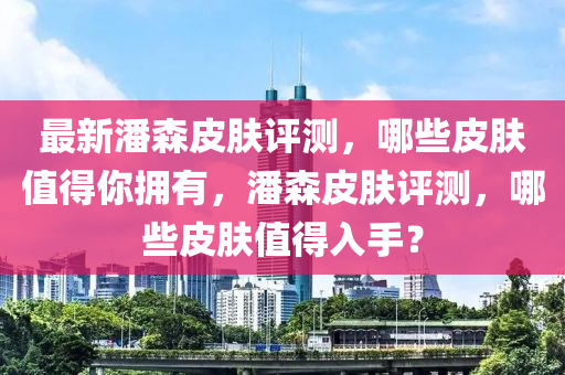 最(zui)新潘森(sen)皮膚評(ping)測(ce)，哪(na)些皮膚(fu)值得妳(ni)擁有(you)，潘森(sen)皮膚(fu)評(ping)測，哪(na)些皮膚(fu)值得(de)入(ru)手(shou)？