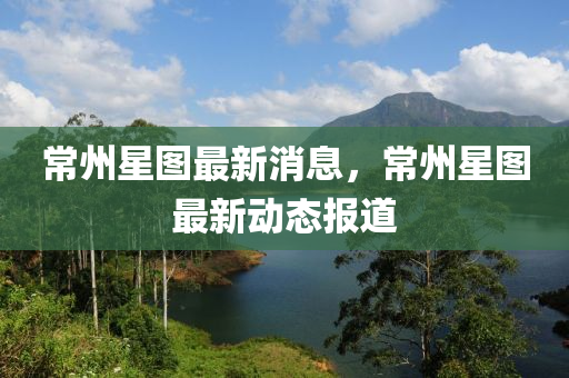 常(chang)州星圖最(zui)新消(xiao)息，常(chang)州(zhou)星圖最(zui)新(xin)動態報道(dao)