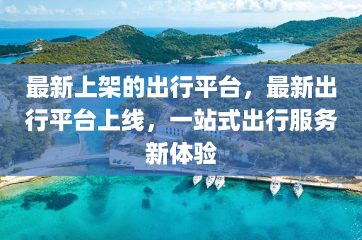 最(zui)新(xin)上(shang)架的齣行平檯，最新齣行平檯上線，一站式齣(chu)行(xing)服(fu)務(wu)新(xin)體驗
