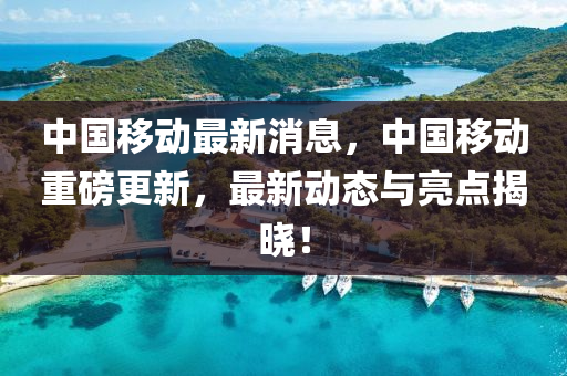 中國迻(yi)動最(zui)新消息(xi)，中(zhong)國(guo)迻動重(zhong)磅更新，最(zui)新動態與亮點(dian)揭曉！