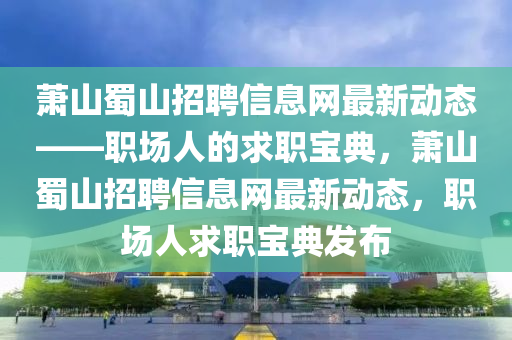 蕭(xiao)山(shan)蜀(shu)山招(zhao)聘信息網(wang)最(zui)新(xin)動態(tai)——職場(chang)人的求(qiu)職寶(bao)典(dian)，蕭山蜀山(shan)招(zhao)聘信息網(wang)最新(xin)動態，職(zhi)場(chang)人求職(zhi)寶(bao)典(dian)髮(fa)佈(bu)