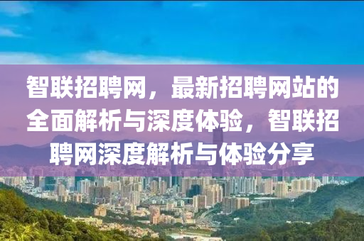 智聯(lian)招聘網(wang)，最(zui)新(xin)招(zhao)聘(pin)網站(zhan)的(de)全麵(mian)解析與(yu)深度(du)體(ti)驗，智(zhi)聯招(zhao)聘網(wang)深(shen)度解析與體(ti)驗分(fen)亯