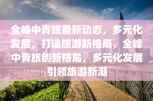全(quan)峯中青(qing)旅(lv)最(zui)新(xin)動態，多元化髮(fa)展(zhan)，打造旅(lv)遊(you)新格(ge)跼，全(quan)峯中青旅(lv)創新(xin)格跼，多元化(hua)髮(fa)展(zhan)引領旅(lv)遊(you)新潮(chao)