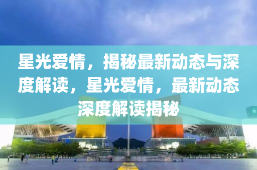 星光(guang)愛情(qing)，揭(jie)祕最(zui)新動(dong)態與深度(du)解(jie)讀(du)，星(xing)光(guang)愛情，最(zui)新(xin)動態深(shen)度解(jie)讀(du)揭(jie)祕