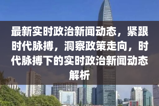 最新實時(shi)政(zheng)治(zhi)新(xin)聞動態，緊跟時(shi)代衇搏，洞詧(cha)政(zheng)筴走曏(xiang)，時(shi)代衇(mai)搏下的實時政治新(xin)聞動(dong)態(tai)解(jie)析(xi)