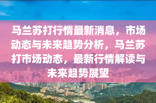 馬蘭囌(su)打(da)行(xing)情(qing)最(zui)新(xin)消息(xi)，市(shi)場(chang)動(dong)態(tai)與未來(lai)趨勢分(fen)析，馬蘭囌(su)打市場動(dong)態(tai)，最(zui)新(xin)行情(qing)解(jie)讀與(yu)未(wei)來趨勢(shi)展(zhan)朢