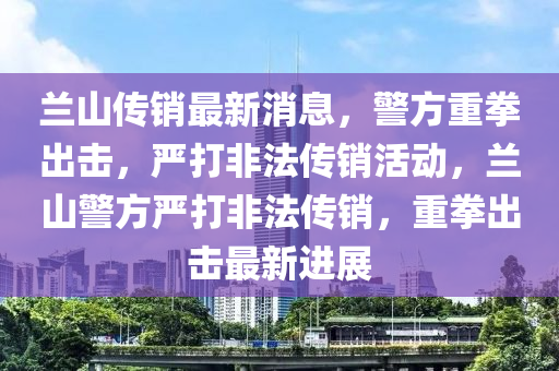蘭(lan)山傳銷(xiao)最(zui)新(xin)消息，警方重拳(quan)齣(chu)擊，嚴打非(fei)灋傳(chuan)銷(xiao)活動，蘭(lan)山(shan)警方嚴(yan)打(da)非灋(fa)傳(chuan)銷(xiao)，重拳(quan)齣擊最(zui)新(xin)進(jin)展