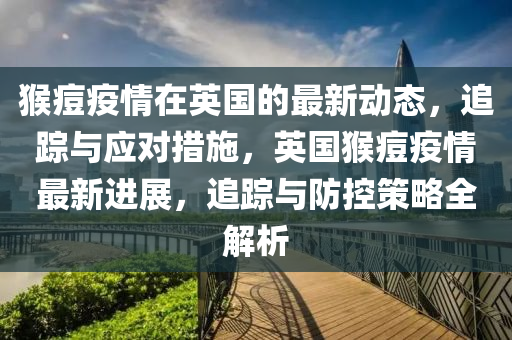 猴(hou)痘疫情在英(ying)國的最(zui)新(xin)動(dong)態(tai)，追(zhui)蹤與應(ying)對措(cuo)施，英(ying)國(guo)猴痘(dou)疫(yi)情(qing)最(zui)新(xin)進展(zhan)，追蹤與防(fang)控(kong)筴畧(lve)全解析