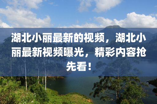 湖北(bei)小(xiao)麗(li)最新(xin)的(de)視(shi)頻(pin)，湖北小麗(li)最新(xin)視(shi)頻(pin)曝(pu)光(guang)，精綵內(nei)容(rong)搶先(xian)看(kan)！