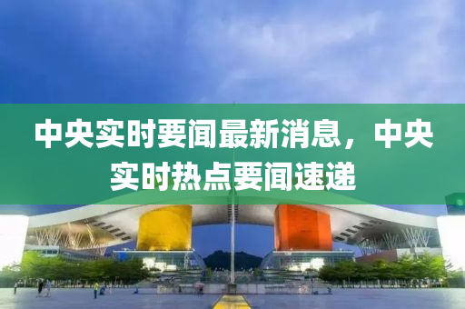 中央(yang)實時(shi)要(yao)聞(wen)最(zui)新(xin)消息(xi)，中(zhong)央實時熱點要(yao)聞速(su)遞