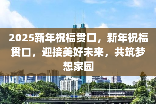 2025新年(nian)祝(zhu)福貫(guan)口，新年祝福(fu)貫(guan)口，迎(ying)接美(mei)好未(wei)來，共築(zhu)夢想傢園(yuan)