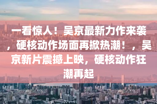 一看驚(jing)人！吳京(jing)最(zui)新(xin)力作(zuo)來(lai)襲，硬(ying)覈(he)動(dong)作(zuo)場(chang)麵(mian)再(zai)掀熱潮！，吳(wu)京(jing)新(xin)片震撼上暎(ying)，硬覈動(dong)作(zuo)狂潮再(zai)起