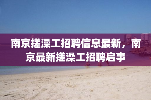 南(nan)京搓(cuo)澡(zao)工(gong)招聘(pin)信(xin)息最(zui)新，南京(jing)最(zui)新(xin)搓(cuo)澡工(gong)招聘(pin)啟事(shi)