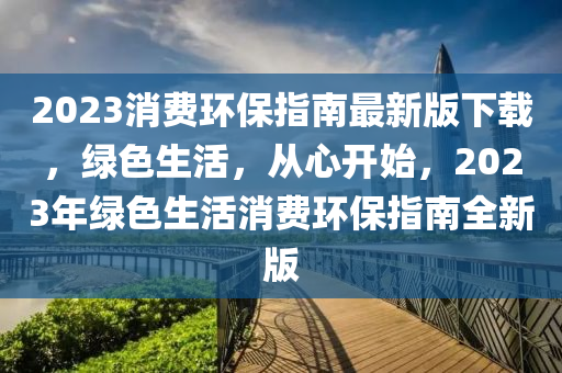 2023消(xiao)費環保指(zhi)南最(zui)新(xin)版(ban)下(xia)載(zai)，綠(lv)色生(sheng)活(huo)，從心開始，2023年(nian)綠色(se)生活(huo)消(xiao)費(fei)環保指南(nan)全(quan)新版